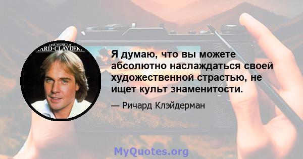 Я думаю, что вы можете абсолютно наслаждаться своей художественной страстью, не ищет культ знаменитости.