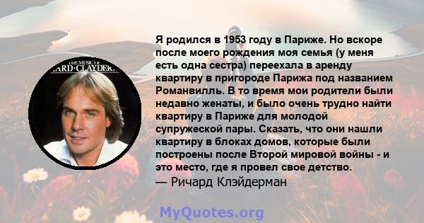 Я родился в 1953 году в Париже. Но вскоре после моего рождения моя семья (у меня есть одна сестра) переехала в аренду квартиру в пригороде Парижа под названием Романвилль. В то время мои родители были недавно женаты, и