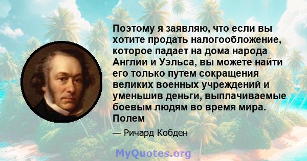 Поэтому я заявляю, что если вы хотите продать налогообложение, которое падает на дома народа Англии и Уэльса, вы можете найти его только путем сокращения великих военных учреждений и уменьшив деньги, выплачиваемые