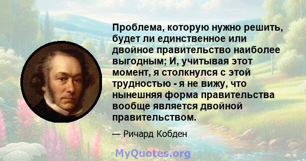 Проблема, которую нужно решить, будет ли единственное или двойное правительство наиболее выгодным; И, учитывая этот момент, я столкнулся с этой трудностью - я не вижу, что нынешняя форма правительства вообще является