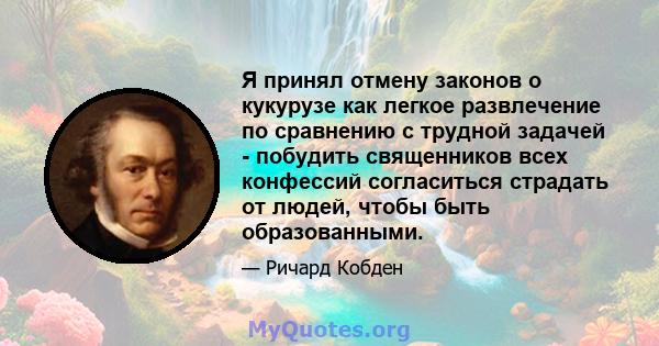 Я принял отмену законов о кукурузе как легкое развлечение по сравнению с трудной задачей - побудить священников всех конфессий согласиться страдать от людей, чтобы быть образованными.