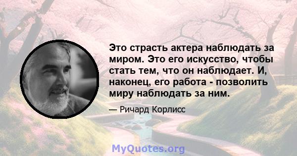 Это страсть актера наблюдать за миром. Это его искусство, чтобы стать тем, что он наблюдает. И, наконец, его работа - позволить миру наблюдать за ним.