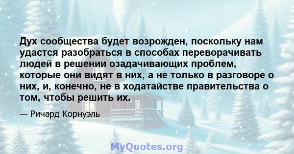 Дух сообщества будет возрожден, поскольку нам удастся разобраться в способах переворачивать людей в решении озадачивающих проблем, которые они видят в них, а не только в разговоре о них, и, конечно, не в ходатайстве