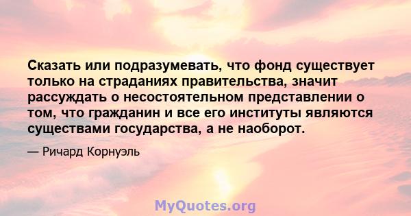 Сказать или подразумевать, что фонд существует только на страданиях правительства, значит рассуждать о несостоятельном представлении о том, что гражданин и все его институты являются существами государства, а не