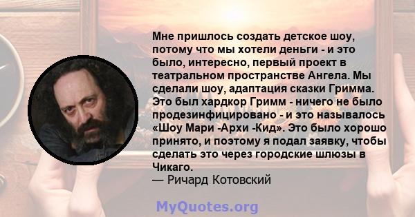 Мне пришлось создать детское шоу, потому что мы хотели деньги - и это было, интересно, первый проект в театральном пространстве Ангела. Мы сделали шоу, адаптация сказки Гримма. Это был хардкор Гримм - ничего не было