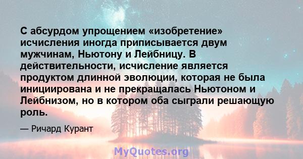 С абсурдом упрощением «изобретение» исчисления иногда приписывается двум мужчинам, Ньютону и Лейбницу. В действительности, исчисление является продуктом длинной эволюции, которая не была инициирована и не прекращалась