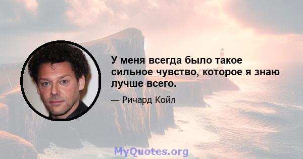 У меня всегда было такое сильное чувство, которое я знаю лучше всего.