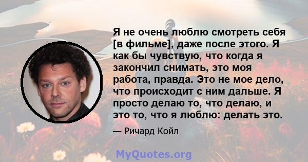 Я не очень люблю смотреть себя [в фильме], даже после этого. Я как бы чувствую, что когда я закончил снимать, это моя работа, правда. Это не мое дело, что происходит с ним дальше. Я просто делаю то, что делаю, и это то, 