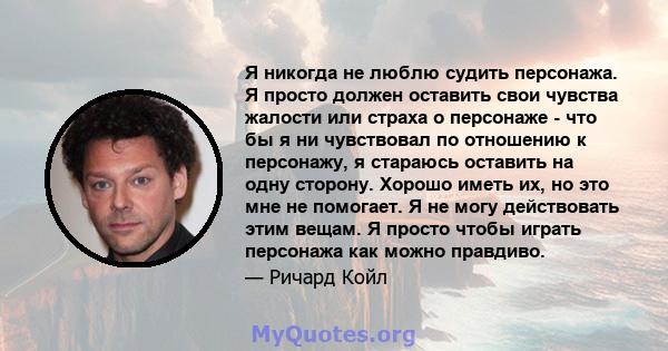 Я никогда не люблю судить персонажа. Я просто должен оставить свои чувства жалости или страха о персонаже - что бы я ни чувствовал по отношению к персонажу, я стараюсь оставить на одну сторону. Хорошо иметь их, но это