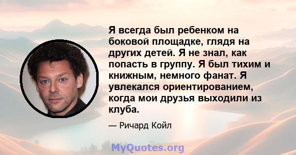 Я всегда был ребенком на боковой площадке, глядя на других детей. Я не знал, как попасть в группу. Я был тихим и книжным, немного фанат. Я увлекался ориентированием, когда мои друзья выходили из клуба.