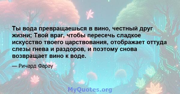 Ты вода превращаешься в вино, честный друг жизни; Твой враг, чтобы пересечь сладкое искусство твоего царствования, отображает оттуда слезы гнева и раздоров, и поэтому снова возвращает вино к воде.