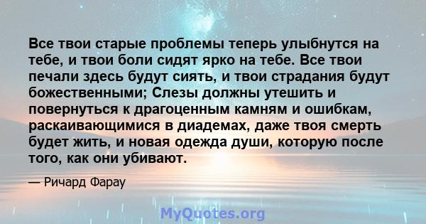 Все твои старые проблемы теперь улыбнутся на тебе, и твои боли сидят ярко на тебе. Все твои печали здесь будут сиять, и твои страдания будут божественными; Слезы должны утешить и повернуться к драгоценным камням и