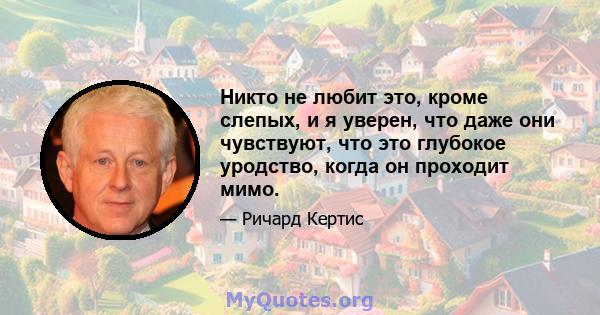 Никто не любит это, кроме слепых, и я уверен, что даже они чувствуют, что это глубокое уродство, когда он проходит мимо.