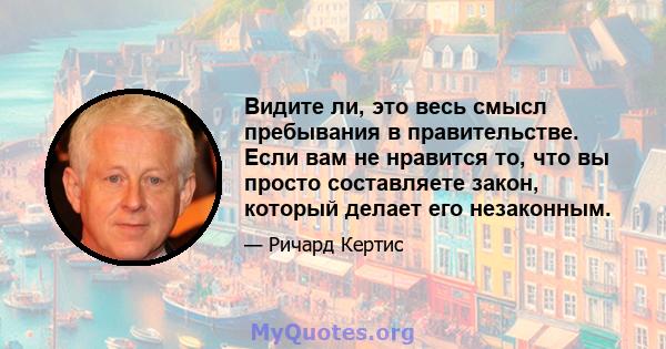 Видите ли, это весь смысл пребывания в правительстве. Если вам не нравится то, что вы просто составляете закон, который делает его незаконным.