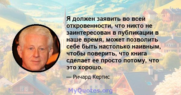 Я должен заявить во всей откровенности, что никто не заинтересован в публикации в наше время, может позволить себе быть настолько наивным, чтобы поверить, что книга сделает ее просто потому, что это хорошо.