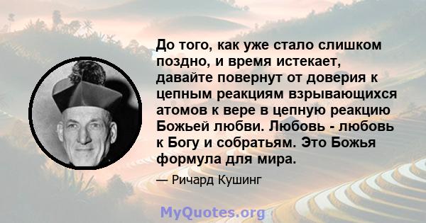 До того, как уже стало слишком поздно, и время истекает, давайте повернут от доверия к цепным реакциям взрывающихся атомов к вере в цепную реакцию Божьей любви. Любовь - любовь к Богу и собратьям. Это Божья формула для