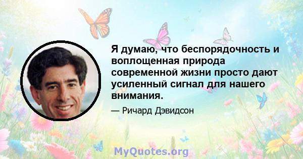 Я думаю, что беспорядочность и воплощенная природа современной жизни просто дают усиленный сигнал для нашего внимания.