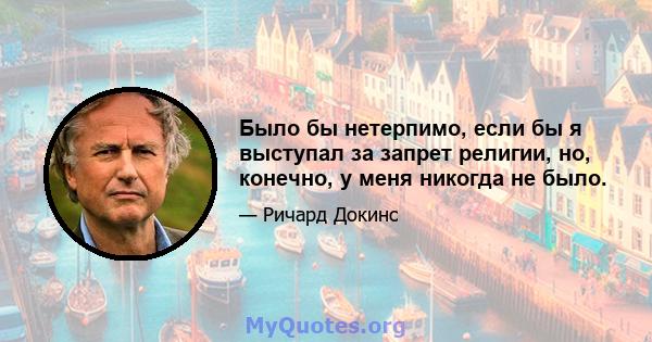 Было бы нетерпимо, если бы я выступал за запрет религии, но, конечно, у меня никогда не было.