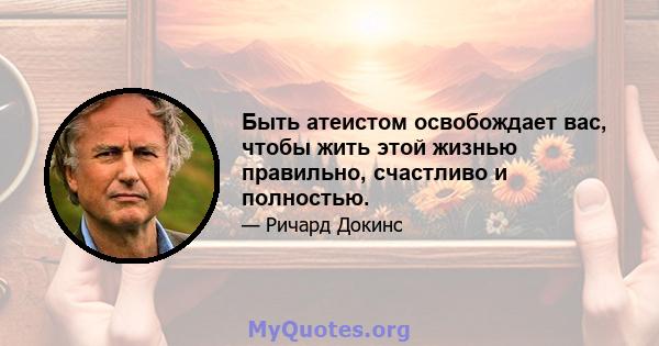 Быть атеистом освобождает вас, чтобы жить этой жизнью правильно, счастливо и полностью.