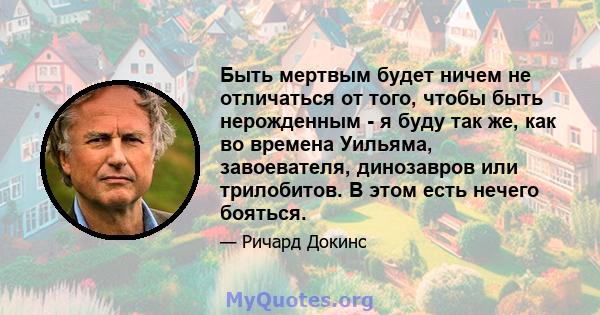 Быть мертвым будет ничем не отличаться от того, чтобы быть нерожденным - я буду так же, как во времена Уильяма, завоевателя, динозавров или трилобитов. В этом есть нечего бояться.