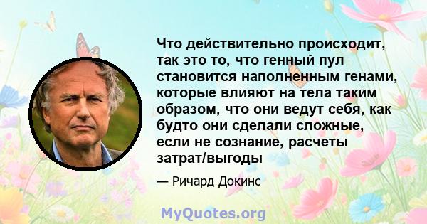 Что действительно происходит, так это то, что генный пул становится наполненным генами, которые влияют на тела таким образом, что они ведут себя, как будто они сделали сложные, если не сознание, расчеты затрат/выгоды