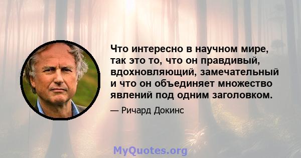 Что интересно в научном мире, так это то, что он правдивый, вдохновляющий, замечательный и что он объединяет множество явлений под одним заголовком.