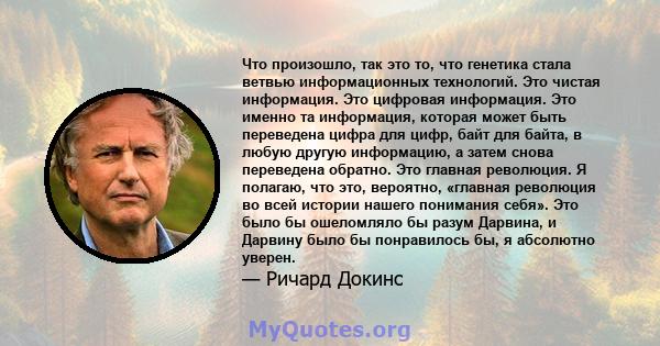 Что произошло, так это то, что генетика стала ветвью информационных технологий. Это чистая информация. Это цифровая информация. Это именно та информация, которая может быть переведена цифра для цифр, байт для байта, в