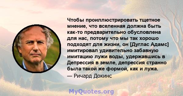 Чтобы проиллюстрировать тщетное мнение, что вселенная должна быть как-то предварительно обусловлена ​​для нас, потому что мы так хорошо подходят для жизни, он [Дуглас Адамс] имитировал удивительно забавную имитацию лужи 