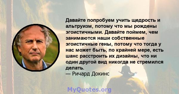 Давайте попробуем учить щедрость и альтруизм, потому что мы рождены эгоистичными. Давайте поймем, чем занимаются наши собственные эгоистичные гены, потому что тогда у нас может быть, по крайней мере, есть шанс