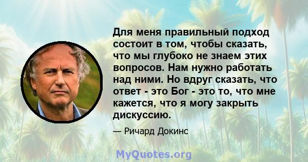 Для меня правильный подход состоит в том, чтобы сказать, что мы глубоко не знаем этих вопросов. Нам нужно работать над ними. Но вдруг сказать, что ответ - это Бог - это то, что мне кажется, что я могу закрыть дискуссию.