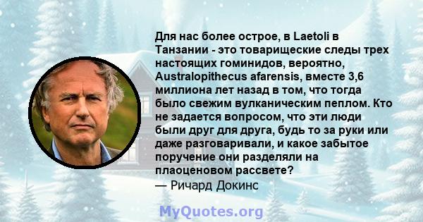 Для нас более острое, в Laetoli в Танзании - это товарищеские следы трех настоящих гоминидов, вероятно, Australopithecus afarensis, вместе 3,6 миллиона лет назад в том, что тогда было свежим вулканическим пеплом. Кто не 