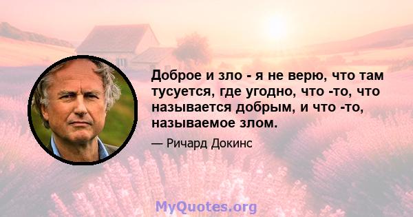 Доброе и зло - я не верю, что там тусуется, где угодно, что -то, что называется добрым, и что -то, называемое злом.