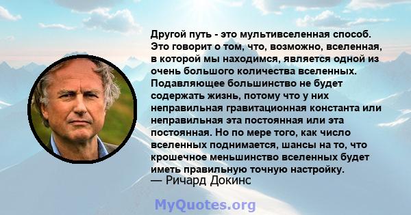 Другой путь - это мультивселенная способ. Это говорит о том, что, возможно, вселенная, в которой мы находимся, является одной из очень большого количества вселенных. Подавляющее большинство не будет содержать жизнь,