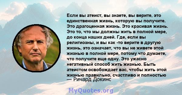 Если вы атеист, вы знаете, вы верите, это единственная жизнь, которую вы получите. Это драгоценная жизнь. Это красивая жизнь. Это то, что мы должны жить в полной мере, до конца наших дней. Где, если вы религиозны, и вы