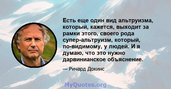 Есть еще один вид альтруизма, который, кажется, выходит за рамки этого, своего рода супер-альтруизм, который, по-видимому, у людей. И я думаю, что это нужно дарвинианское объяснение.