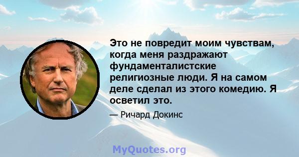 Это не повредит моим чувствам, когда меня раздражают фундаменталистские религиозные люди. Я на самом деле сделал из этого комедию. Я осветил это.