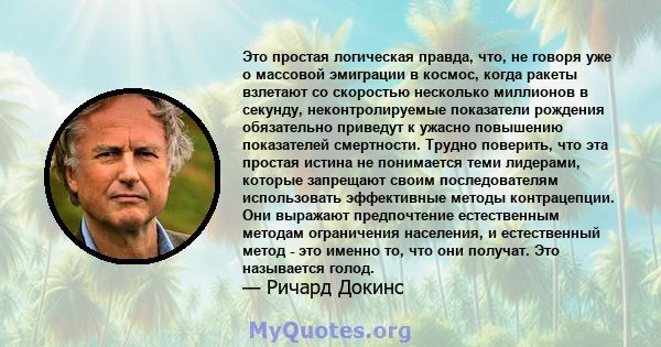 Это простая логическая правда, что, не говоря уже о массовой эмиграции в космос, когда ракеты взлетают со скоростью несколько миллионов в секунду, неконтролируемые показатели рождения обязательно приведут к ужасно