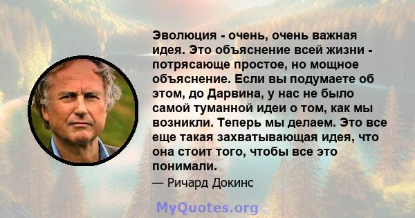 Эволюция - очень, очень важная идея. Это объяснение всей жизни - потрясающе простое, но мощное объяснение. Если вы подумаете об этом, до Дарвина, у нас не было самой туманной идеи о том, как мы возникли. Теперь мы