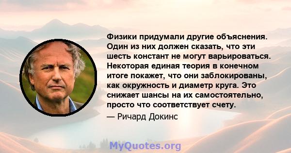 Физики придумали другие объяснения. Один из них должен сказать, что эти шесть констант не могут варьироваться. Некоторая единая теория в конечном итоге покажет, что они заблокированы, как окружность и диаметр круга. Это 