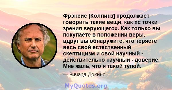 Фрэнсис [Коллинз] продолжает говорить такие вещи, как «с точки зрения верующего». Как только вы покупаете в положении веры, вдруг вы обнаружите, что теряете весь свой естественный скептицизм и свой научный -