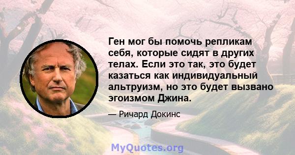 Ген мог бы помочь репликам себя, которые сидят в других телах. Если это так, это будет казаться как индивидуальный альтруизм, но это будет вызвано эгоизмом Джина.