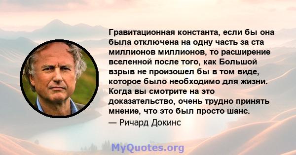 Гравитационная константа, если бы она была отключена на одну часть за ста миллионов миллионов, то расширение вселенной после того, как Большой взрыв не произошел бы в том виде, которое было необходимо для жизни. Когда