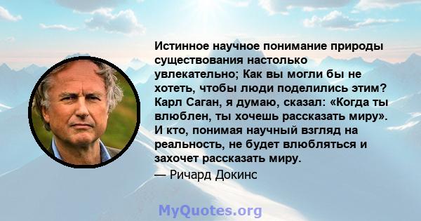 Истинное научное понимание природы существования настолько увлекательно; Как вы могли бы не хотеть, чтобы люди поделились этим? Карл Саган, я думаю, сказал: «Когда ты влюблен, ты хочешь рассказать миру». И кто, понимая