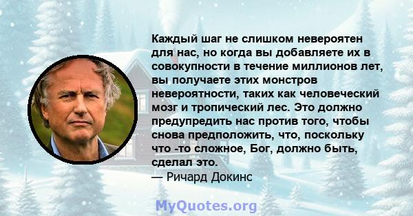 Каждый шаг не слишком невероятен для нас, но когда вы добавляете их в совокупности в течение миллионов лет, вы получаете этих монстров невероятности, таких как человеческий мозг и тропический лес. Это должно