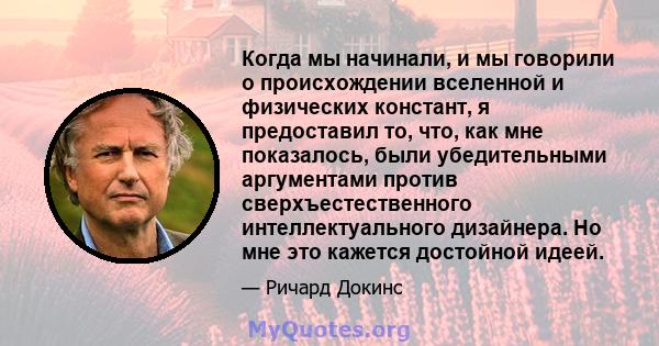 Когда мы начинали, и мы говорили о происхождении вселенной и физических констант, я предоставил то, что, как мне показалось, были убедительными аргументами против сверхъестественного интеллектуального дизайнера. Но мне