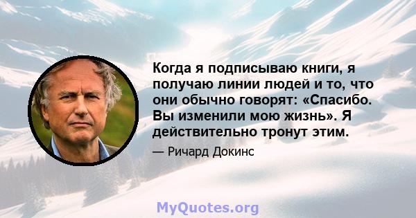 Когда я подписываю книги, я получаю линии людей и то, что они обычно говорят: «Спасибо. Вы изменили мою жизнь». Я действительно тронут этим.