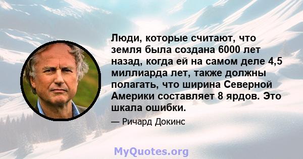 Люди, которые считают, что земля была создана 6000 лет назад, когда ей на самом деле 4,5 миллиарда лет, также должны полагать, что ширина Северной Америки составляет 8 ярдов. Это шкала ошибки.