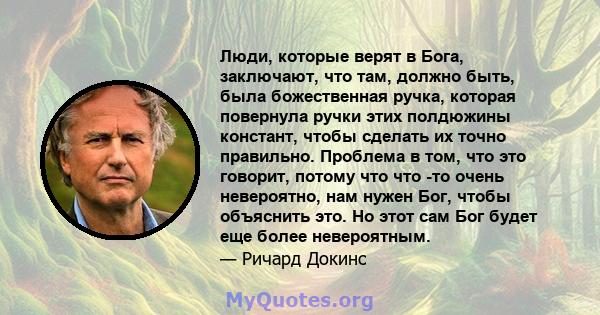 Люди, которые верят в Бога, заключают, что там, должно быть, была божественная ручка, которая повернула ручки этих полдюжины констант, чтобы сделать их точно правильно. Проблема в том, что это говорит, потому что что