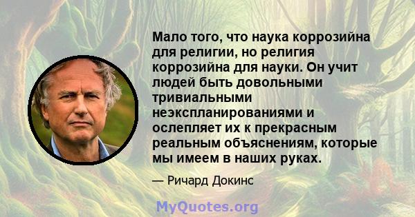 Мало того, что наука коррозийна для религии, но религия коррозийна для науки. Он учит людей быть довольными тривиальными неэкспланированиями и ослепляет их к прекрасным реальным объяснениям, которые мы имеем в наших