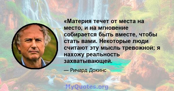 «Материя течет от места на место, и на мгновение собирается быть вместе, чтобы стать вами. Некоторые люди считают эту мысль тревожной; я нахожу реальность захватывающей.